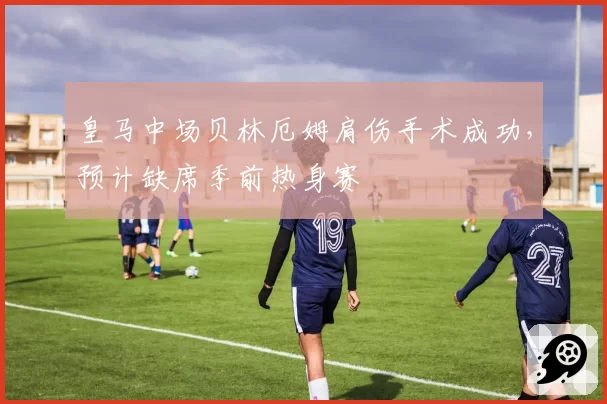 皇马中场贝林厄姆肩伤手术成功，预计缺席季前热身赛