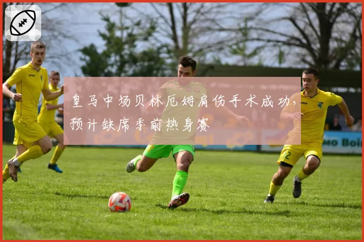 皇马中场贝林厄姆肩伤手术成功，预计缺席季前热身赛