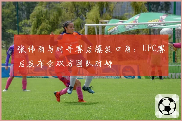 张伟丽与对手赛后爆发口角,UFC赛后发布会双方团队对峙