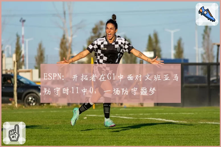 ESPN：开拓者在G1中面对文班亚马防守时11中0，一场防守噩梦