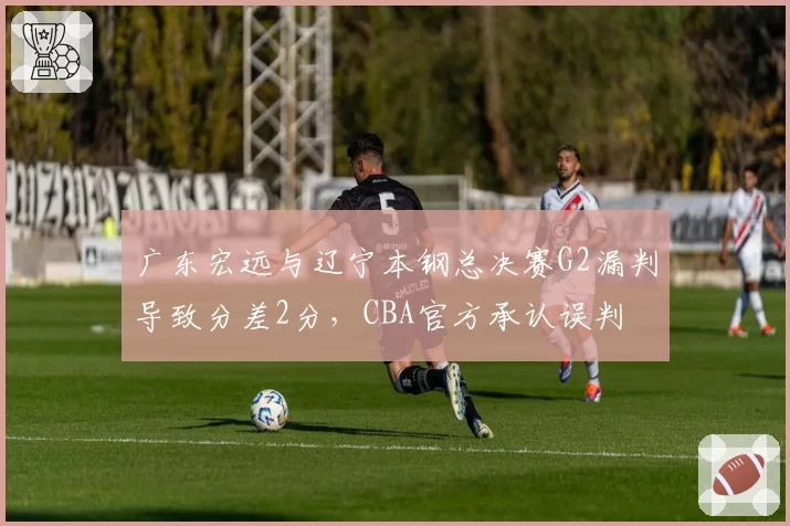 广东宏远与辽宁本钢总决赛G2漏判导致分差2分，CBA官方承认误判