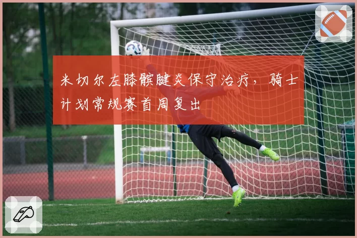 米切尔左膝髌腱炎保守治疗，骑士计划常规赛首周复出