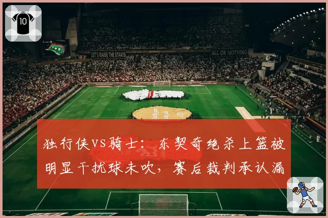 独行侠vs骑士：东契奇绝杀上篮被明显干扰球未吹，赛后裁判承认漏判引独行侠管理层震怒