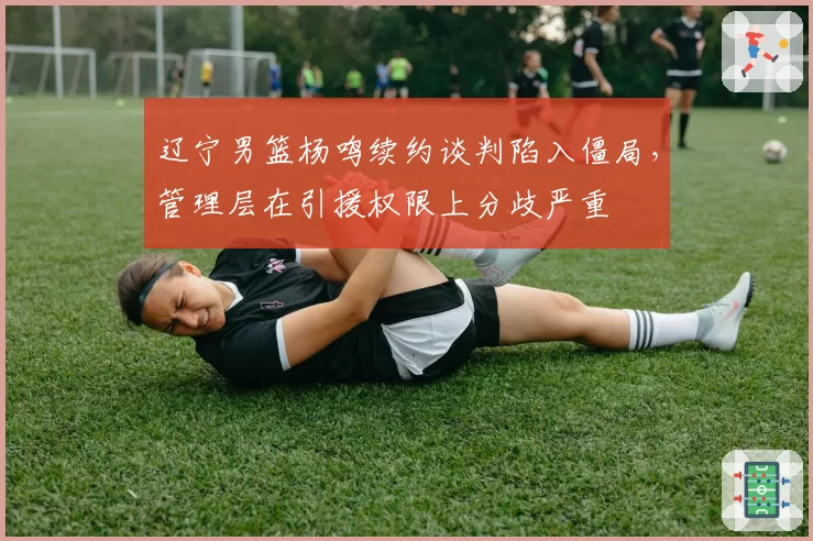 辽宁男篮杨鸣续约谈判陷入僵局，管理层在引援权限上分歧严重