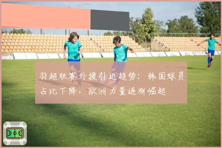 羽超联赛外援引进趋势:韩国球员占比下降,欧洲力量逐渐崛起