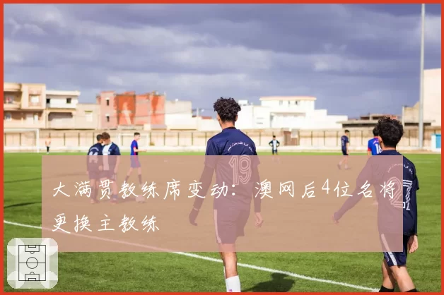 大满贯教练席变动：澳网后4位名将更换主教练