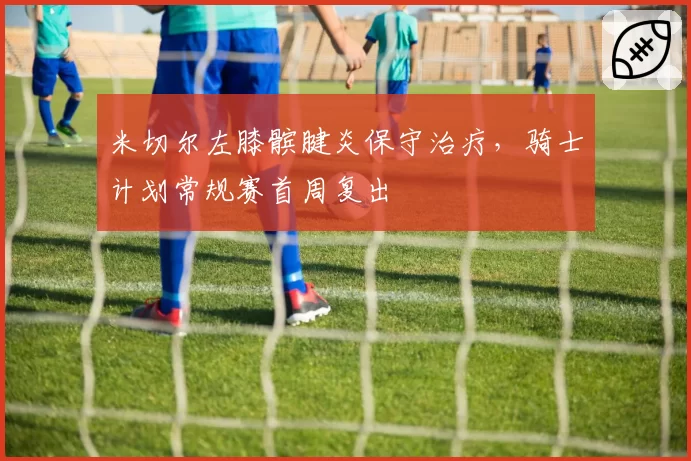 米切尔左膝髌腱炎保守治疗，骑士计划常规赛首周复出