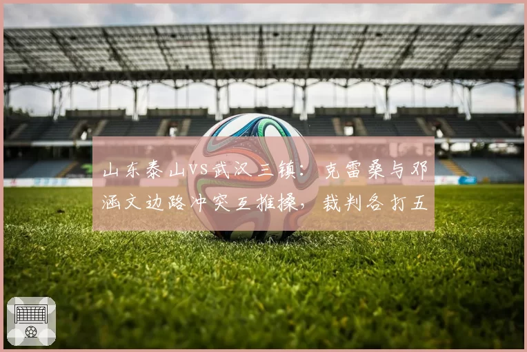 山东泰山vs武汉三镇：克雷桑与邓涵文边路冲突互推搡，裁判各打五十大板被指和稀泥？