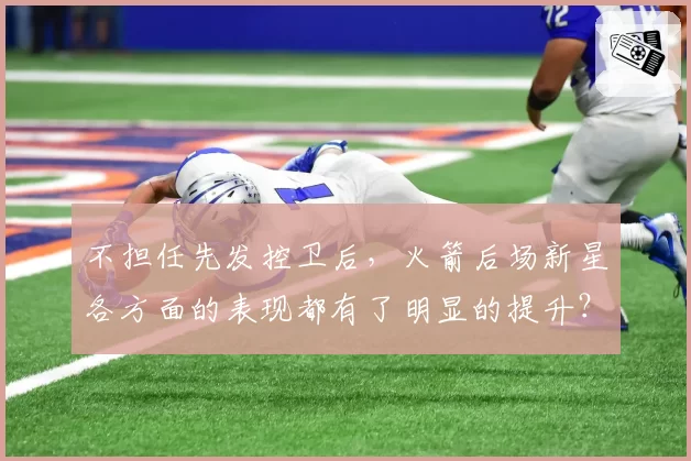 不担任先发控卫后,火箭后场新星各方面的表现都有了明显的提升?