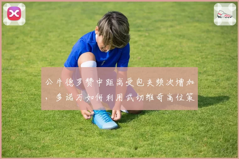 公牛德罗赞中距离受包夹频次增加，多诺万如何利用武切维奇高位策应破局？